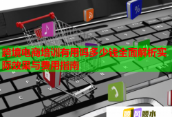 跨境電商培訓(xùn)有用嗎多少錢全面解析實際效果與費用指南