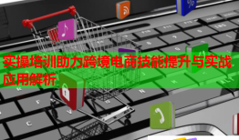 實操培訓(xùn)助力跨境電商技能提升與實戰(zhàn)應(yīng)用解析