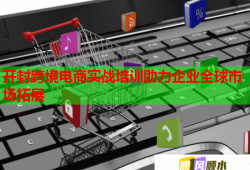 開封跨境電商實戰(zhàn)培訓(xùn)助力企業(yè)全球市場拓展