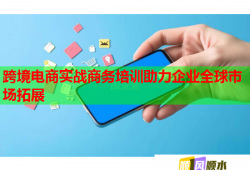 跨境電商實(shí)戰(zhàn)商務(wù)培訓(xùn)助力企業(yè)全球市場拓展